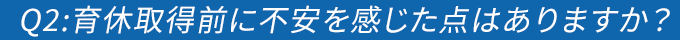 Q2:育休取得前に不安を感じた点はありますか？