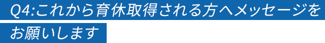 Q4:これから育休取得される方へメッセージをお願いします